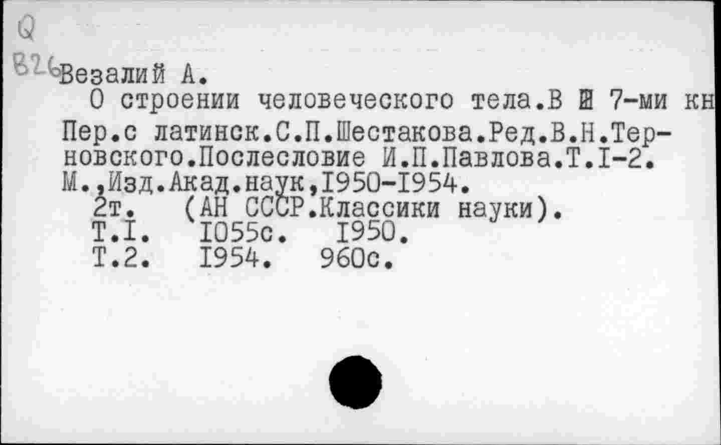 ﻿(2
^Везалий А.
О строении человеческого тела.В Ш 7-ми кн Пер.с латинок.С.П.Шестакова.Ред.В.Н.Тер-новского.Послесловие И.П.Павлова.?.1-2.
М..Изд.Акад.наук,1950-1954.
2т. (АН СССР.Классики науки).
Т.1.	1055с.	1950.
Т.2.	1954.	960с.